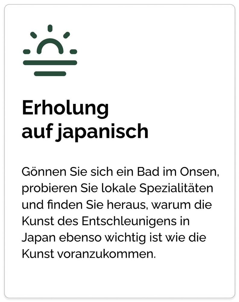 Erholung
auf japanisch Gönnen Sie sich ein Bad im Onsen, probieren Sie lokale Spezialitäten und finden Sie heraus, warum die Kunst des Entschleunigens in Japan ebenso wichtig ist wie die Kunst voranzukommen.