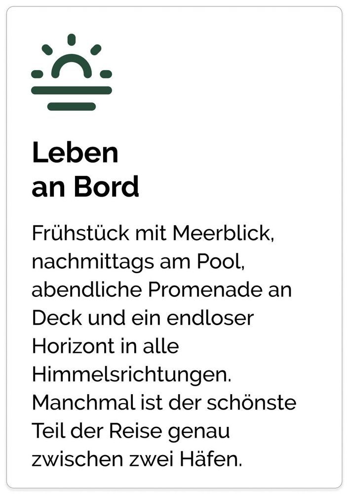Leben
an Bord Frühstück mit Meerblick, nachmittags am Pool, abendliche Promenade an Deck und ein endloser Horizont in alle Himmelsrichtungen. Manchmal ist der schönste Teil der Reise genau
zwischen zwei Häfen.