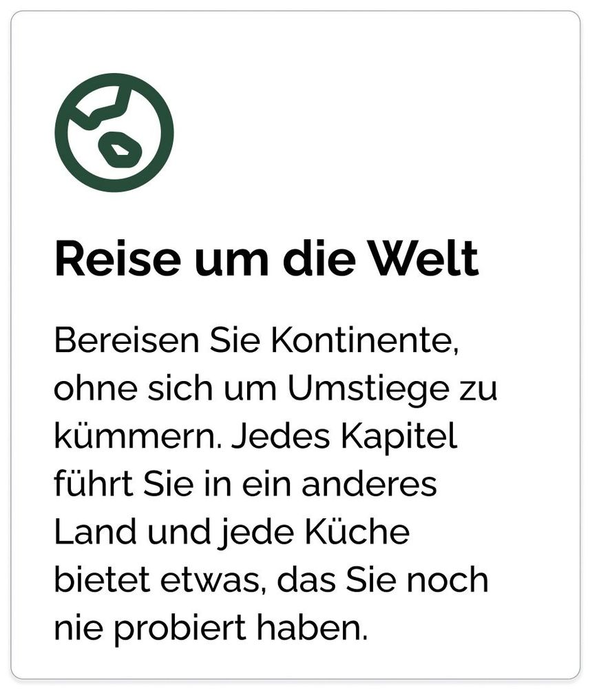 Reise um die Welt Bereisen Sie Kontinente, ohne sich um Umstiege zu kümmern. Jedes Kapitel führt Sie in ein anderes Land und jede Küche bietet etwas, das Sie noch nie probiert haben.