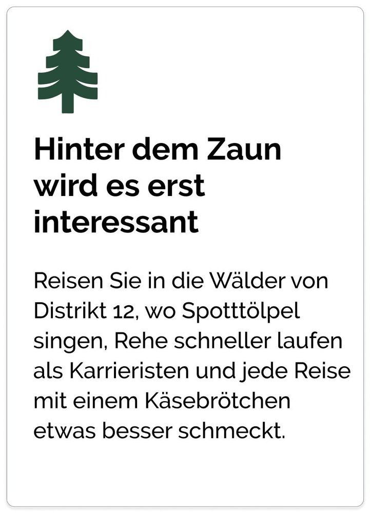 Hinter dem Zaun wird es erst interessant Reisen Sie in die Wälder von Distrikt 12, wo Spotttölpel singen, Rehe schneller laufen als Karrieristen und jede Reise mit einem Käsebrötchen etwas besser schmeckt.