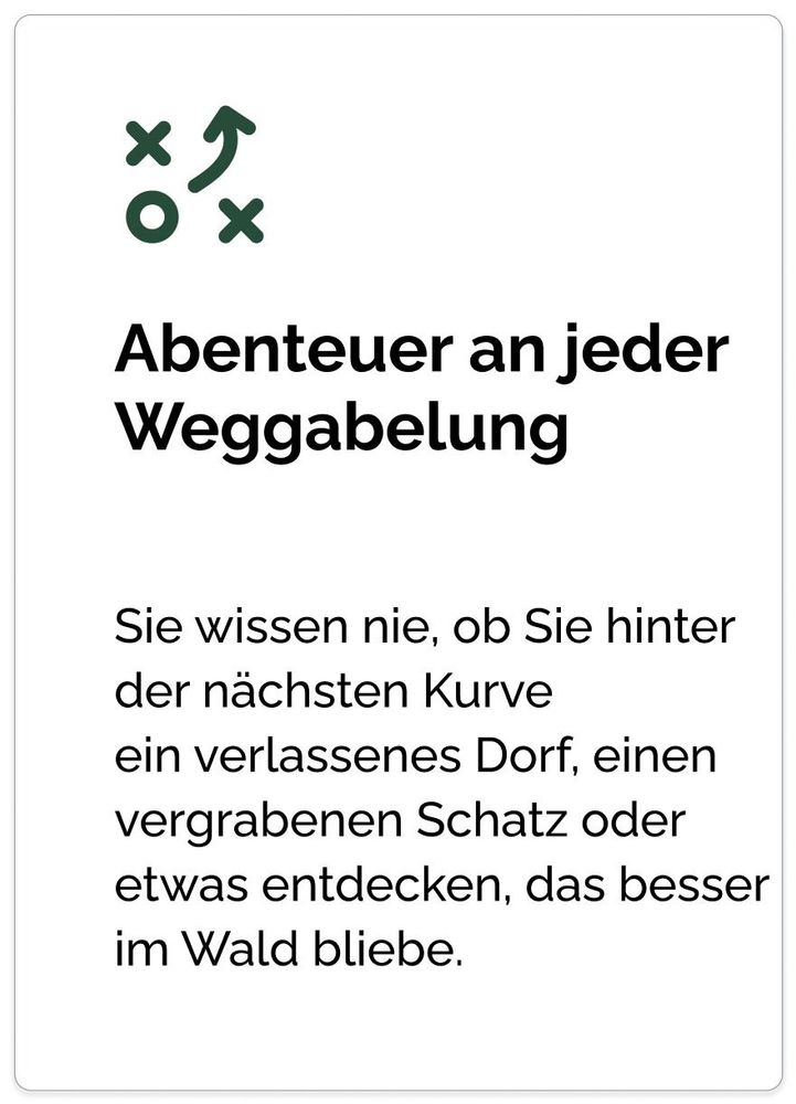 Abenteuer an jeder Weggabelung Sie wissen nie, ob Sie hinter der nächsten Kurve
ein verlassenes Dorf, einen vergrabenen Schatz oder etwas entdecken, das besser im Wald bliebe.